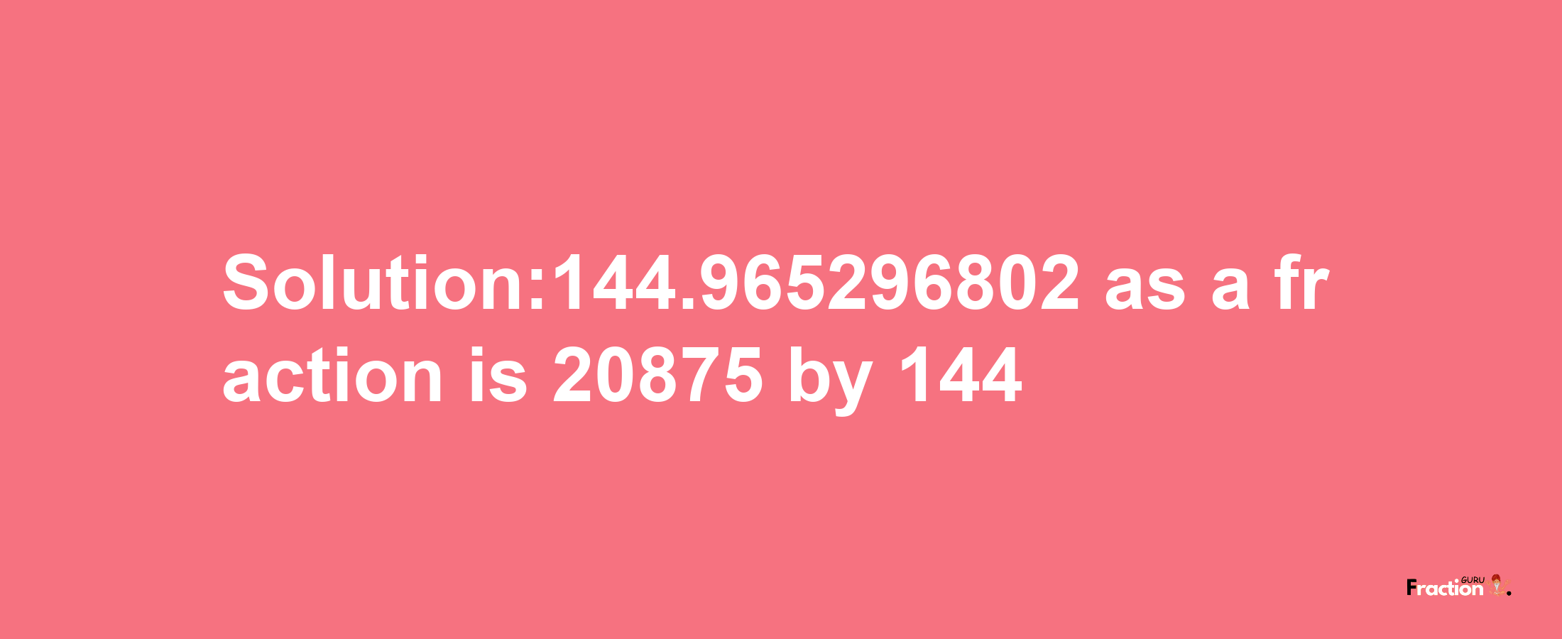 Solution:144.965296802 as a fraction is 20875/144