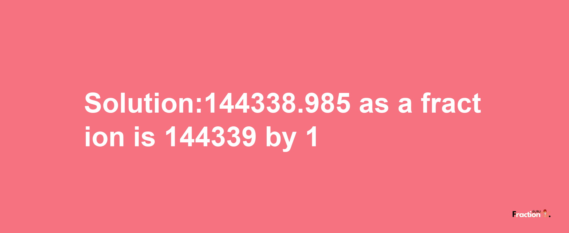 Solution:144338.985 as a fraction is 144339/1