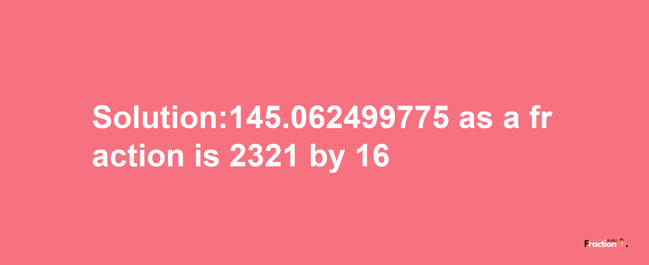 Solution:145.062499775 as a fraction is 2321/16