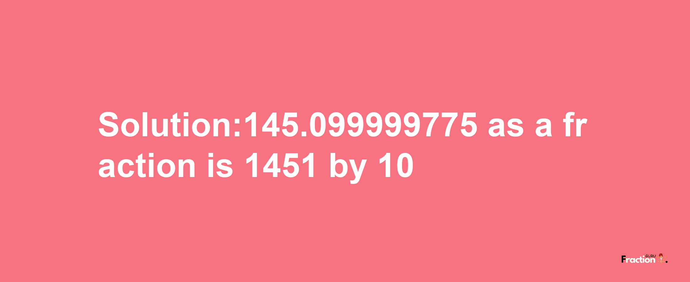 Solution:145.099999775 as a fraction is 1451/10