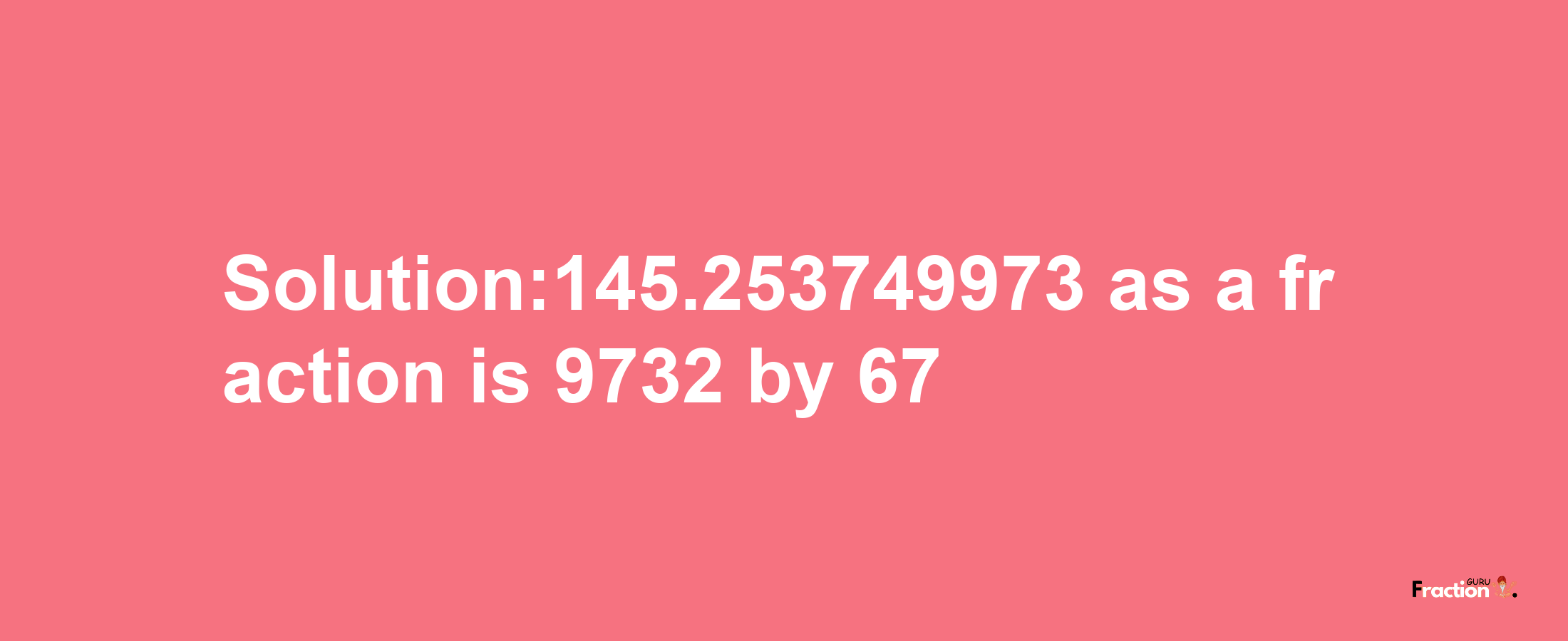 Solution:145.253749973 as a fraction is 9732/67