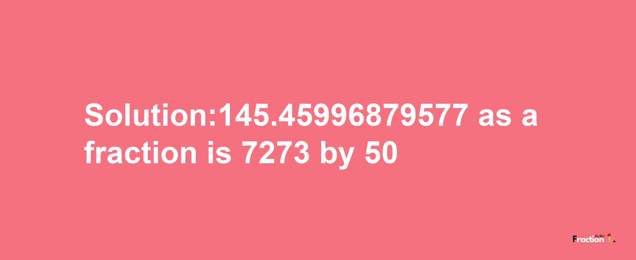 Solution:145.45996879577 as a fraction is 7273/50