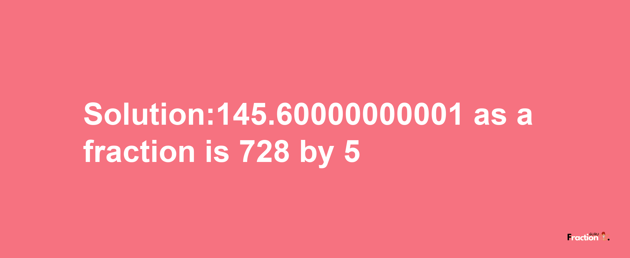 Solution:145.60000000001 as a fraction is 728/5