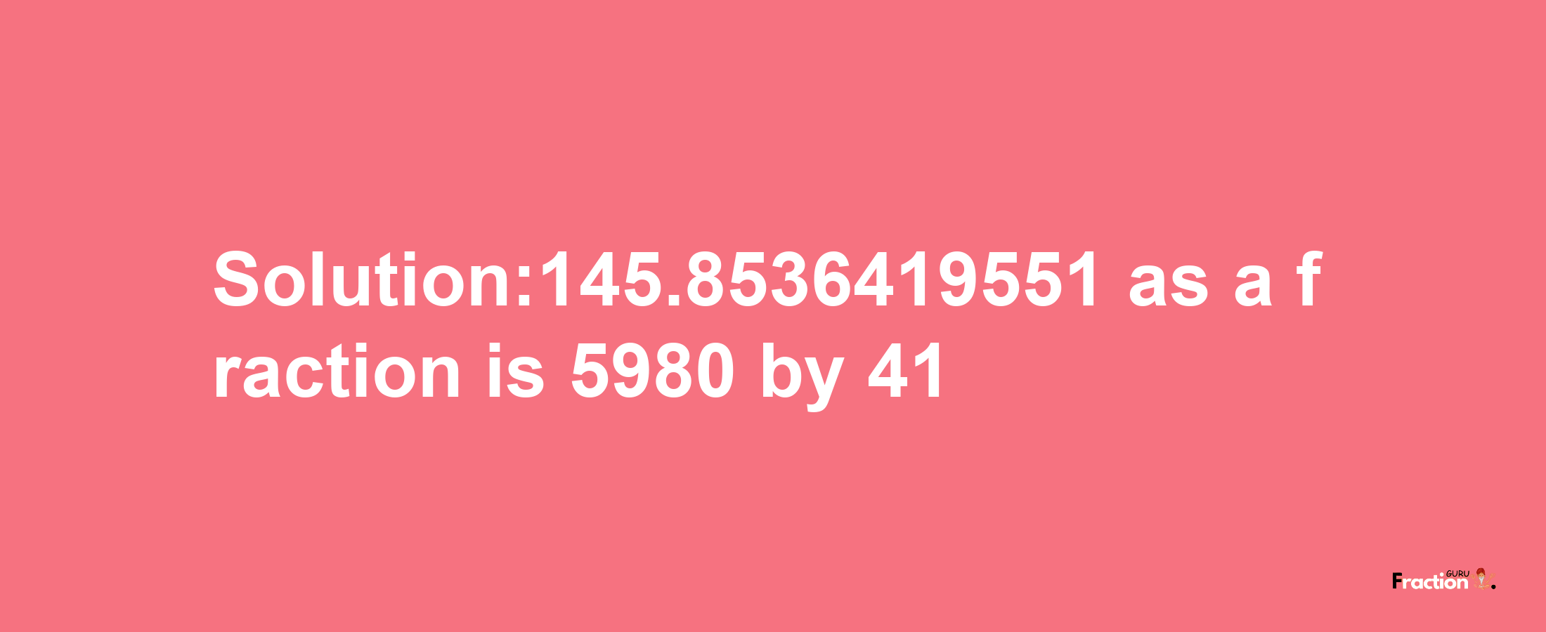 Solution:145.8536419551 as a fraction is 5980/41