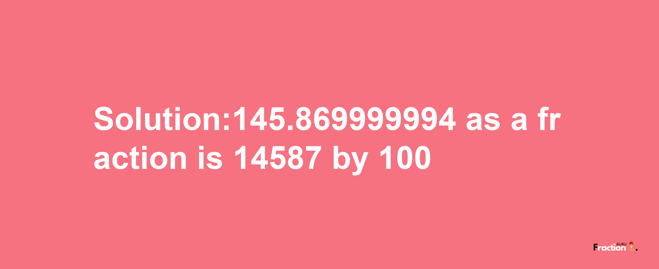 Solution:145.869999994 as a fraction is 14587/100