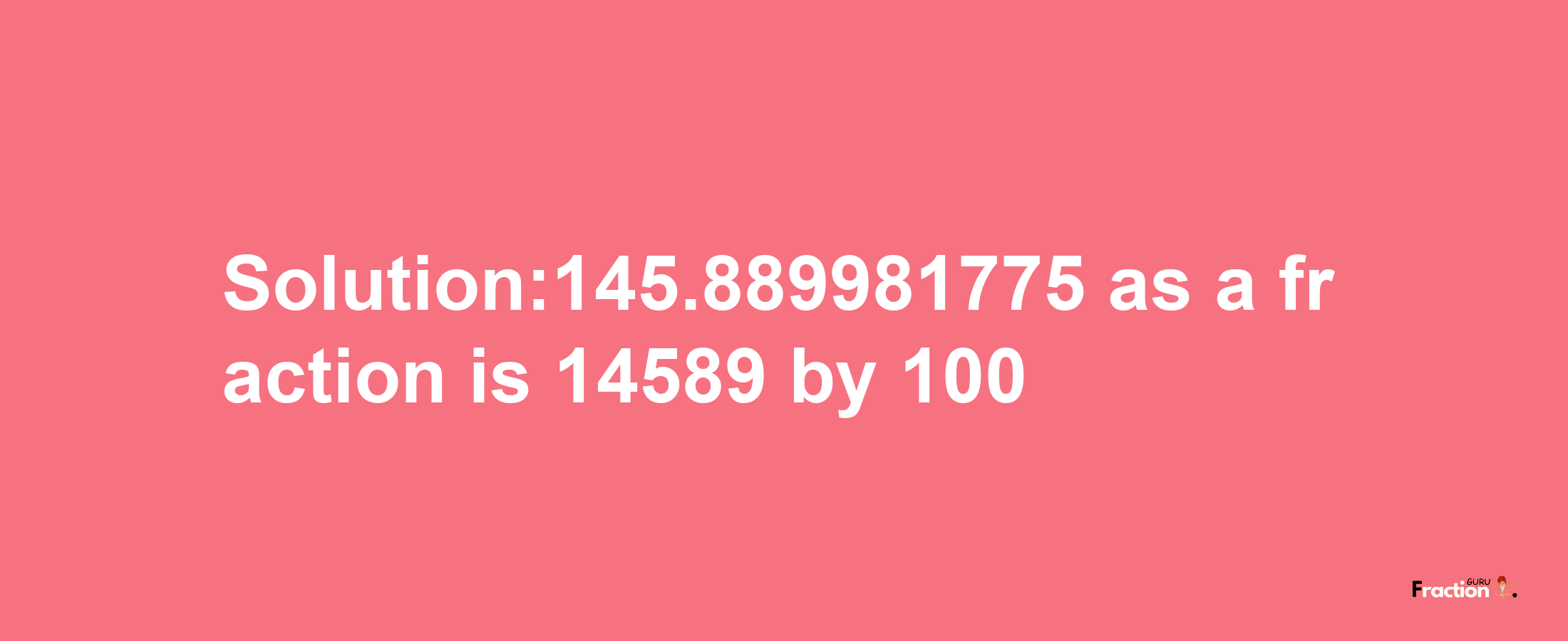 Solution:145.889981775 as a fraction is 14589/100