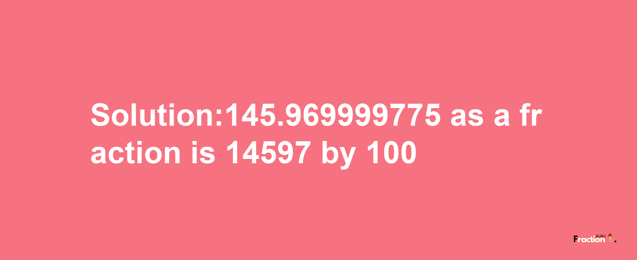 Solution:145.969999775 as a fraction is 14597/100