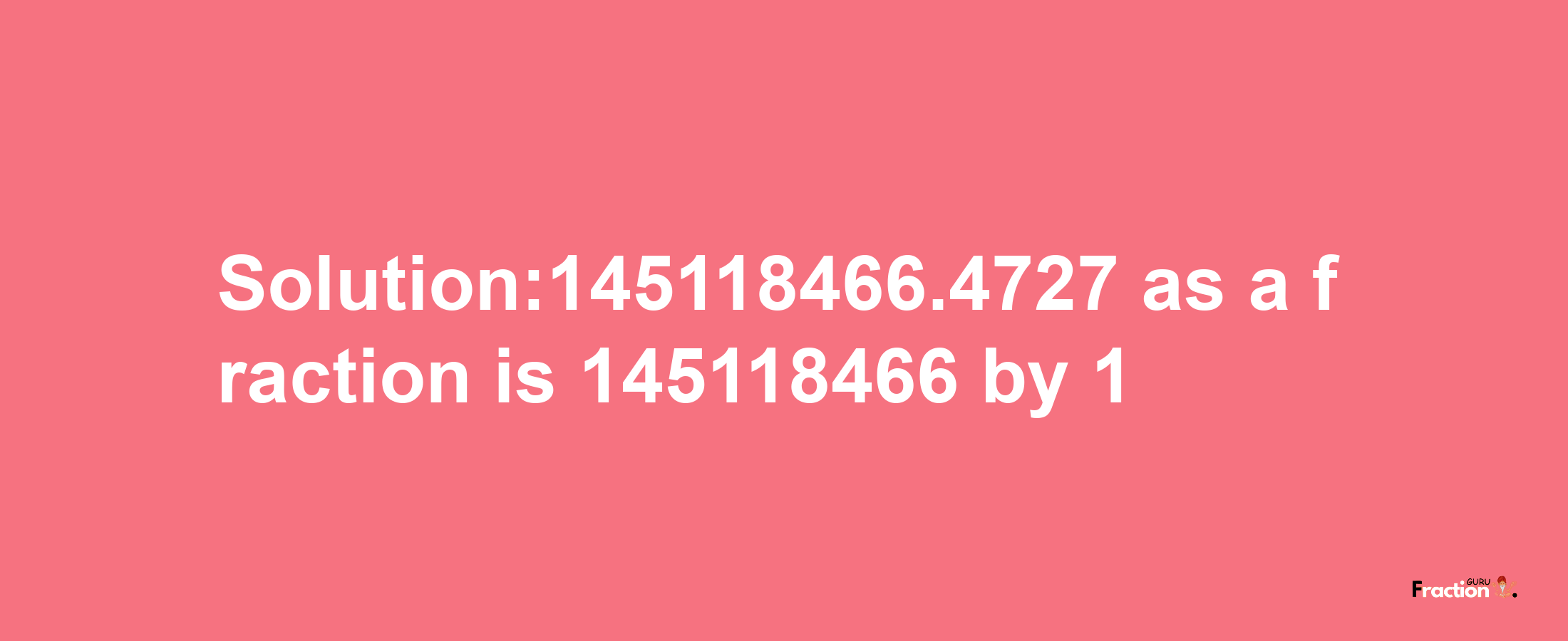 Solution:145118466.4727 as a fraction is 145118466/1