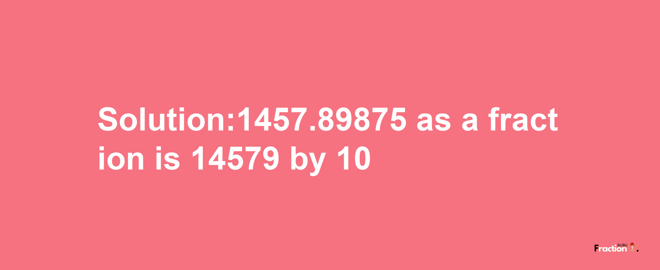 Solution:1457.89875 as a fraction is 14579/10