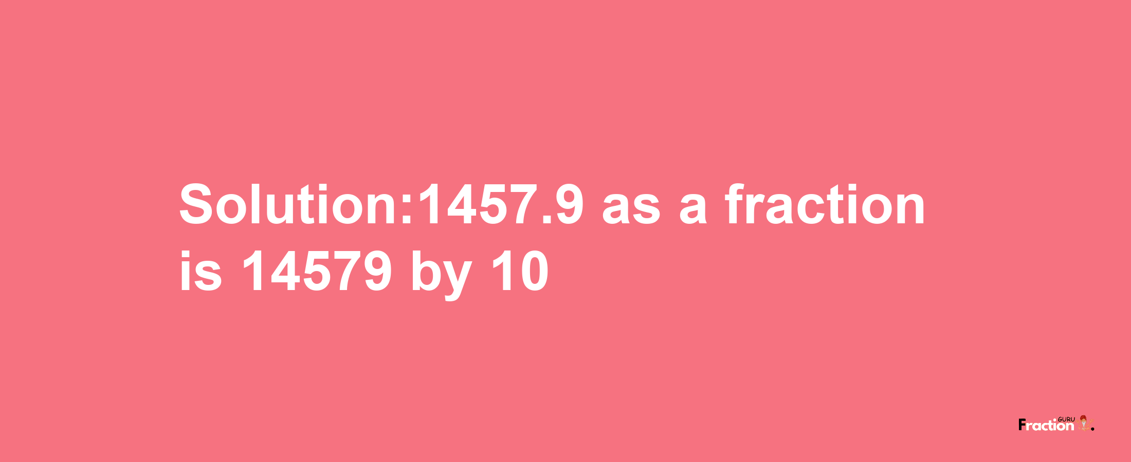 Solution:1457.9 as a fraction is 14579/10