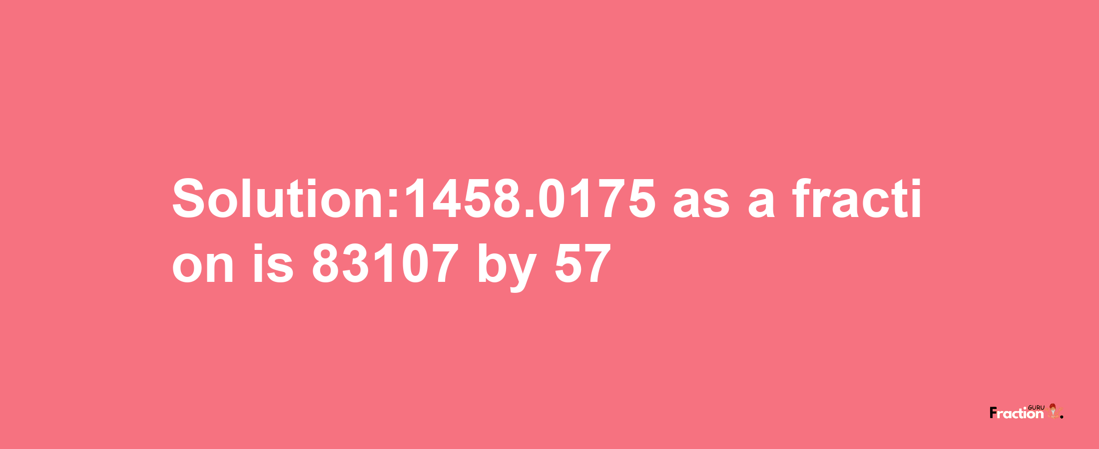 Solution:1458.0175 as a fraction is 83107/57