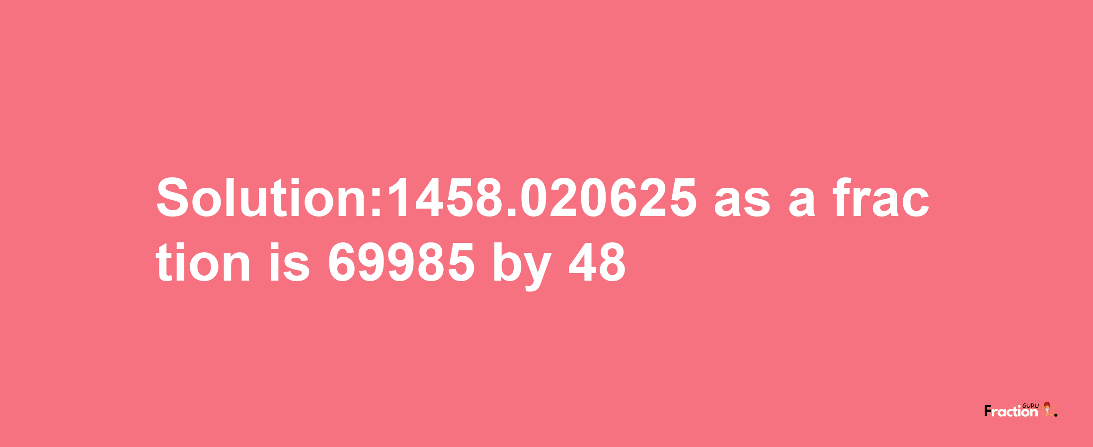 Solution:1458.020625 as a fraction is 69985/48