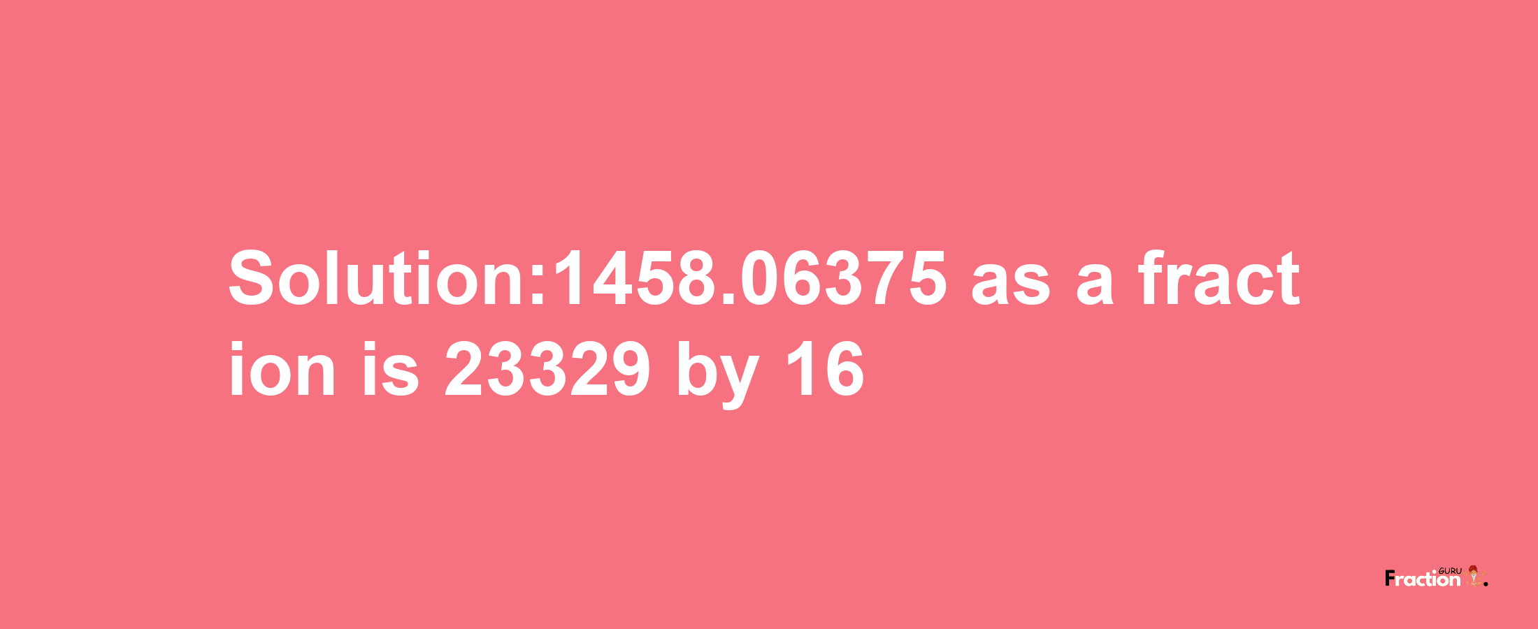 Solution:1458.06375 as a fraction is 23329/16