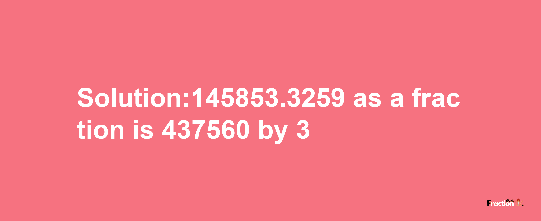 Solution:145853.3259 as a fraction is 437560/3