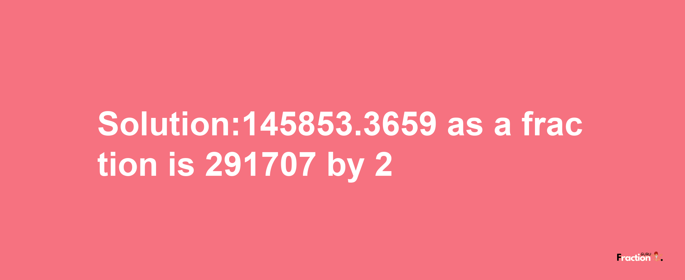 Solution:145853.3659 as a fraction is 291707/2