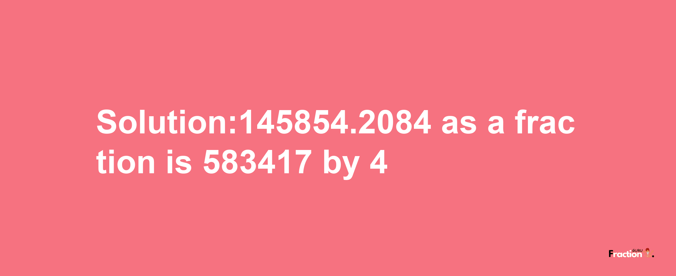 Solution:145854.2084 as a fraction is 583417/4