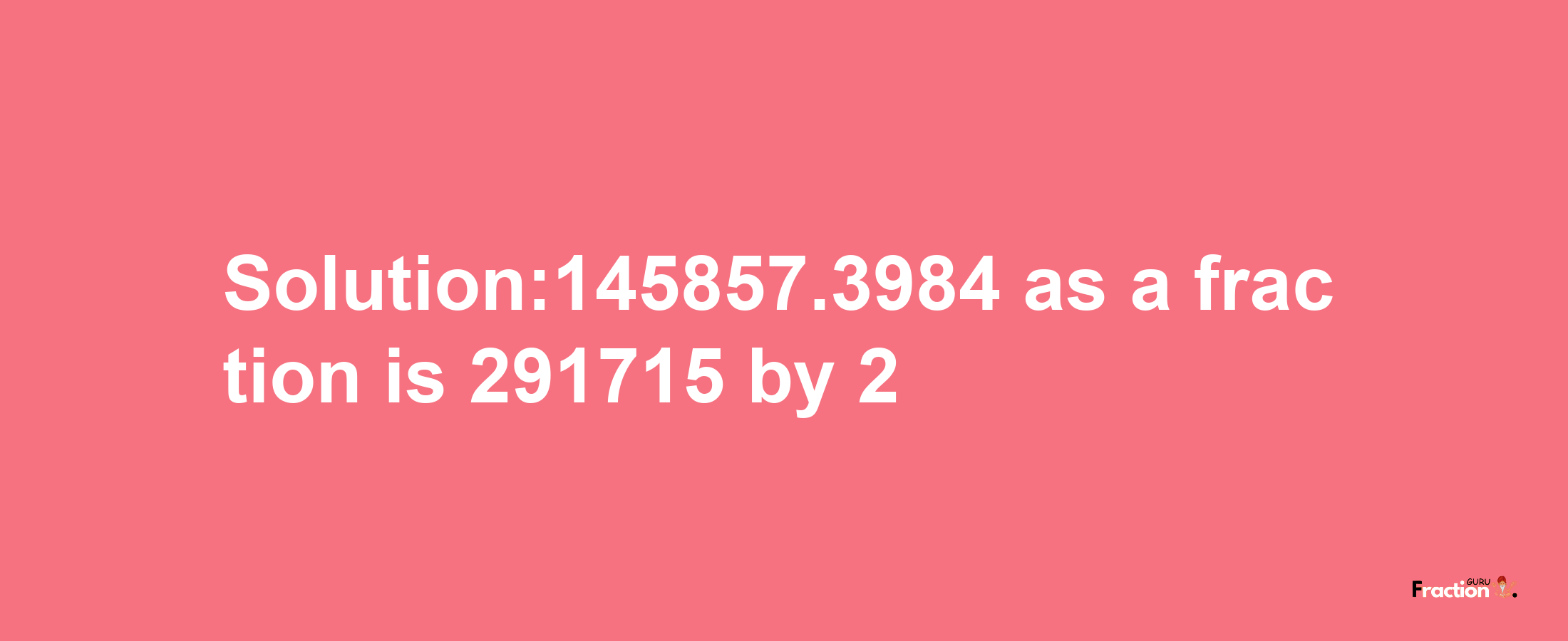 Solution:145857.3984 as a fraction is 291715/2