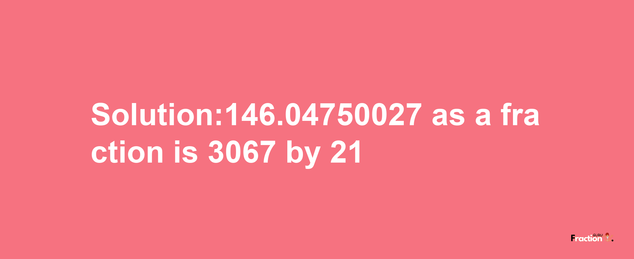 Solution:146.04750027 as a fraction is 3067/21