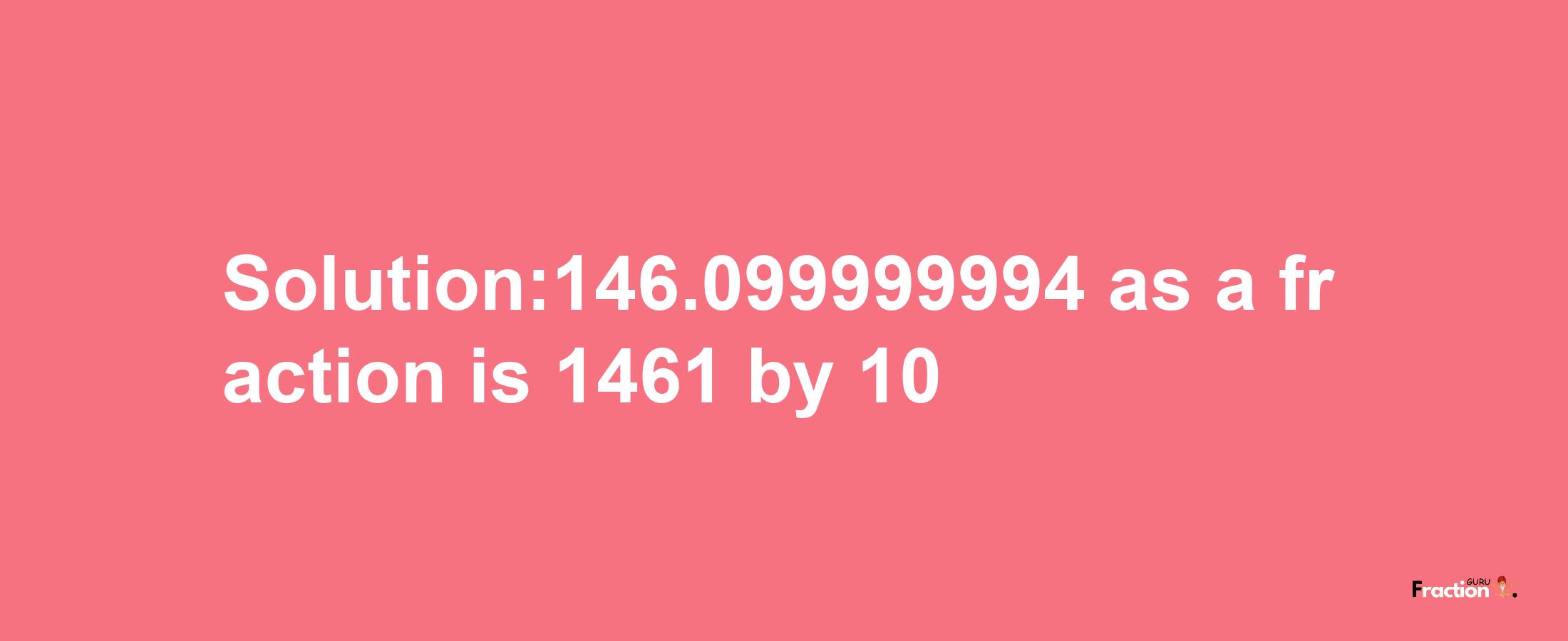 Solution:146.099999994 as a fraction is 1461/10