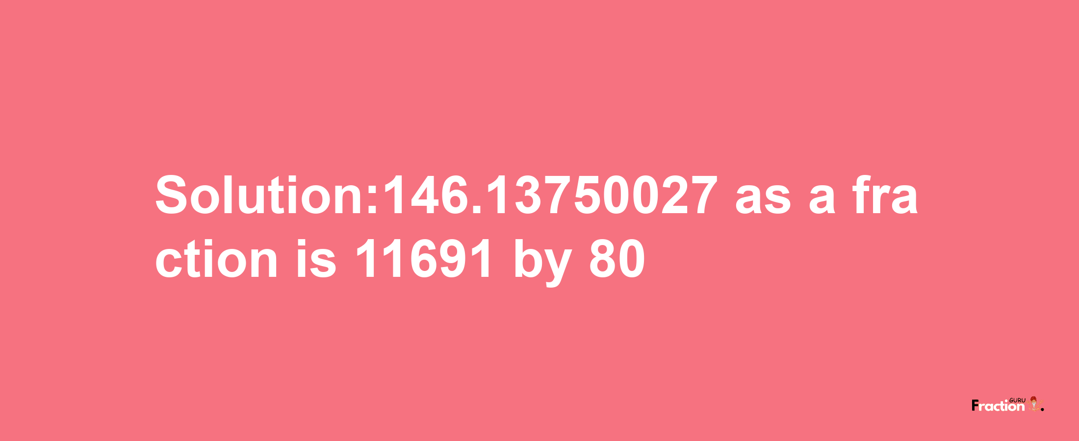 Solution:146.13750027 as a fraction is 11691/80