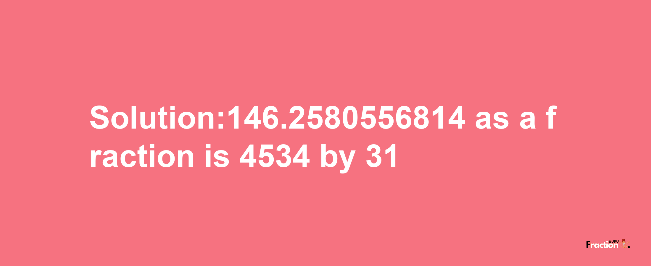 Solution:146.2580556814 as a fraction is 4534/31