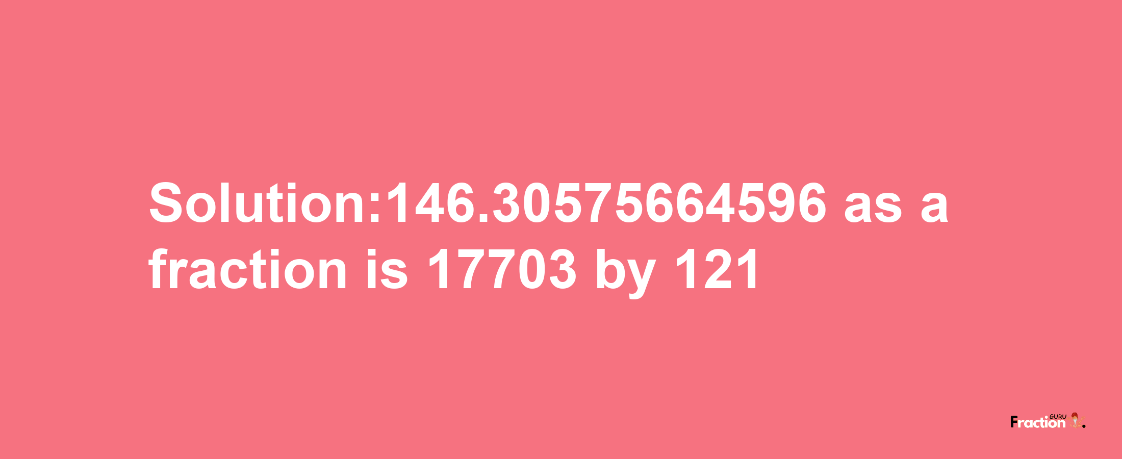 Solution:146.30575664596 as a fraction is 17703/121