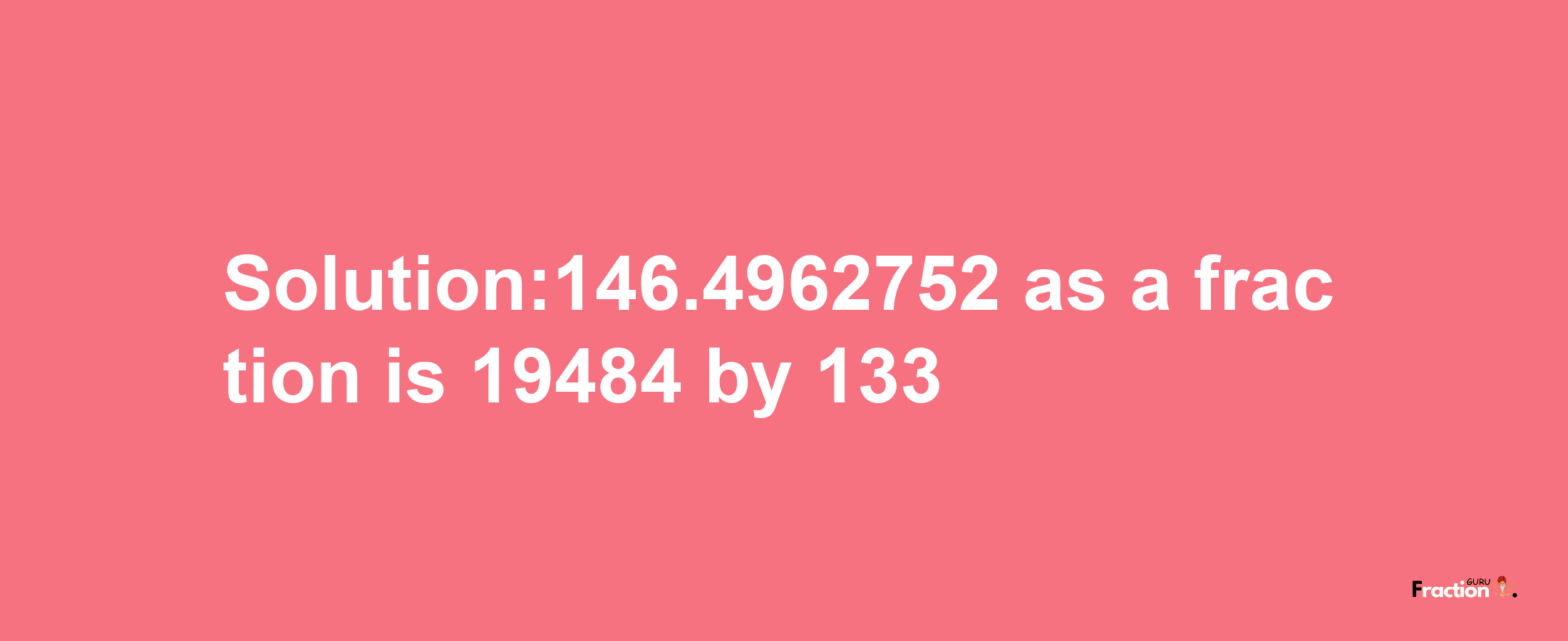 Solution:146.4962752 as a fraction is 19484/133