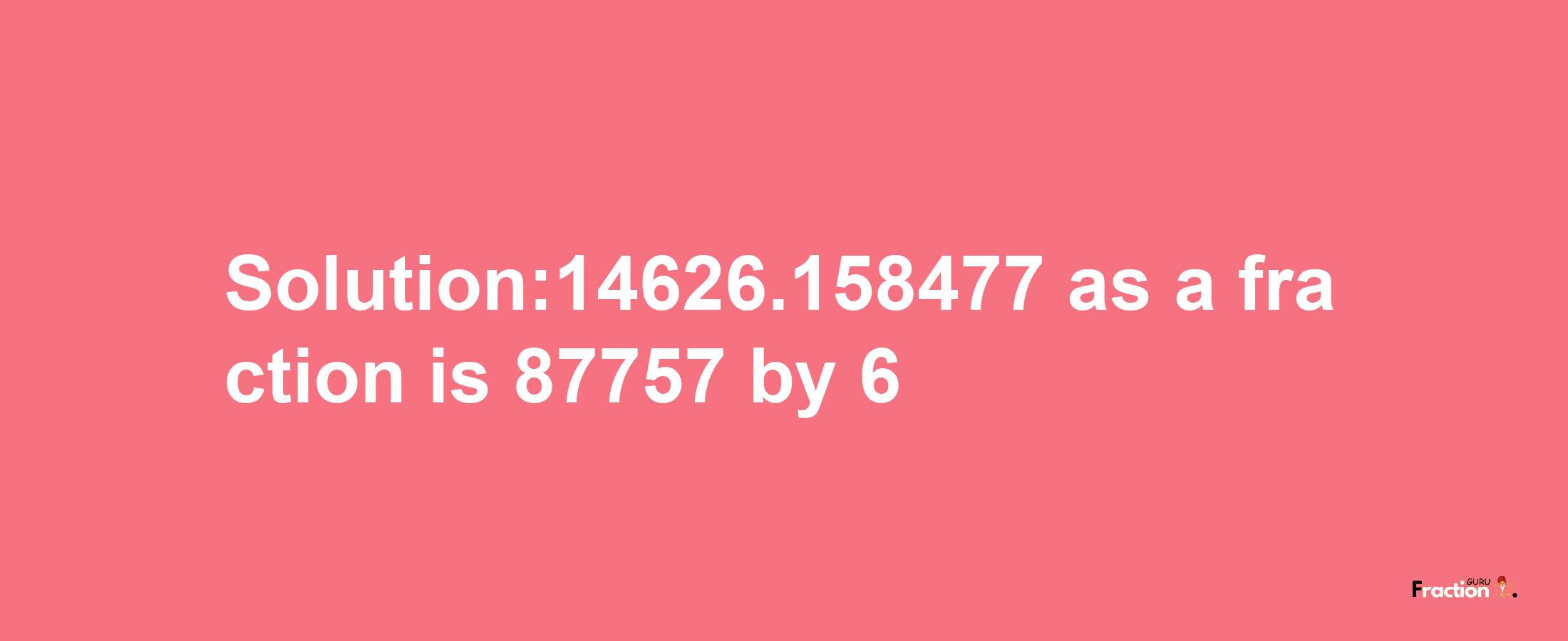 Solution:14626.158477 as a fraction is 87757/6