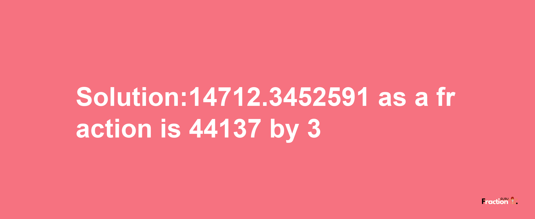 Solution:14712.3452591 as a fraction is 44137/3