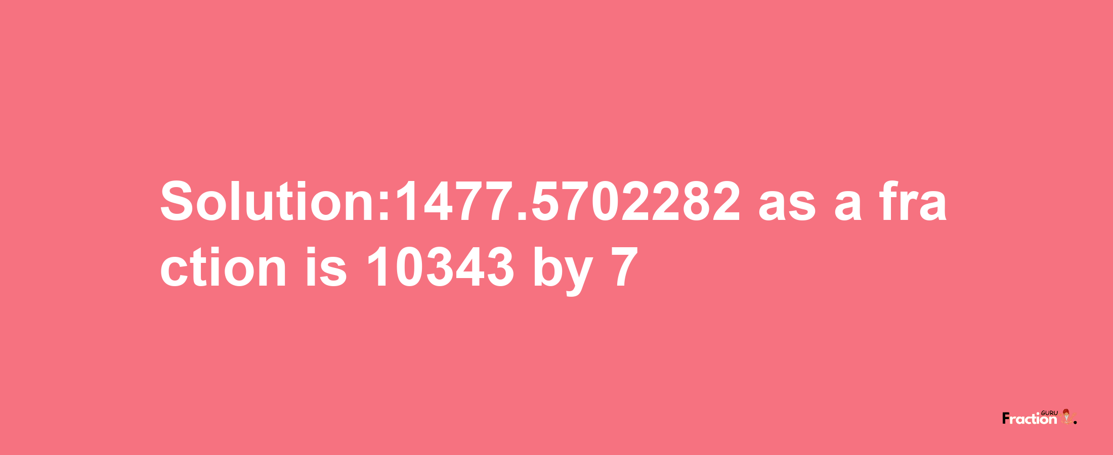 Solution:1477.5702282 as a fraction is 10343/7