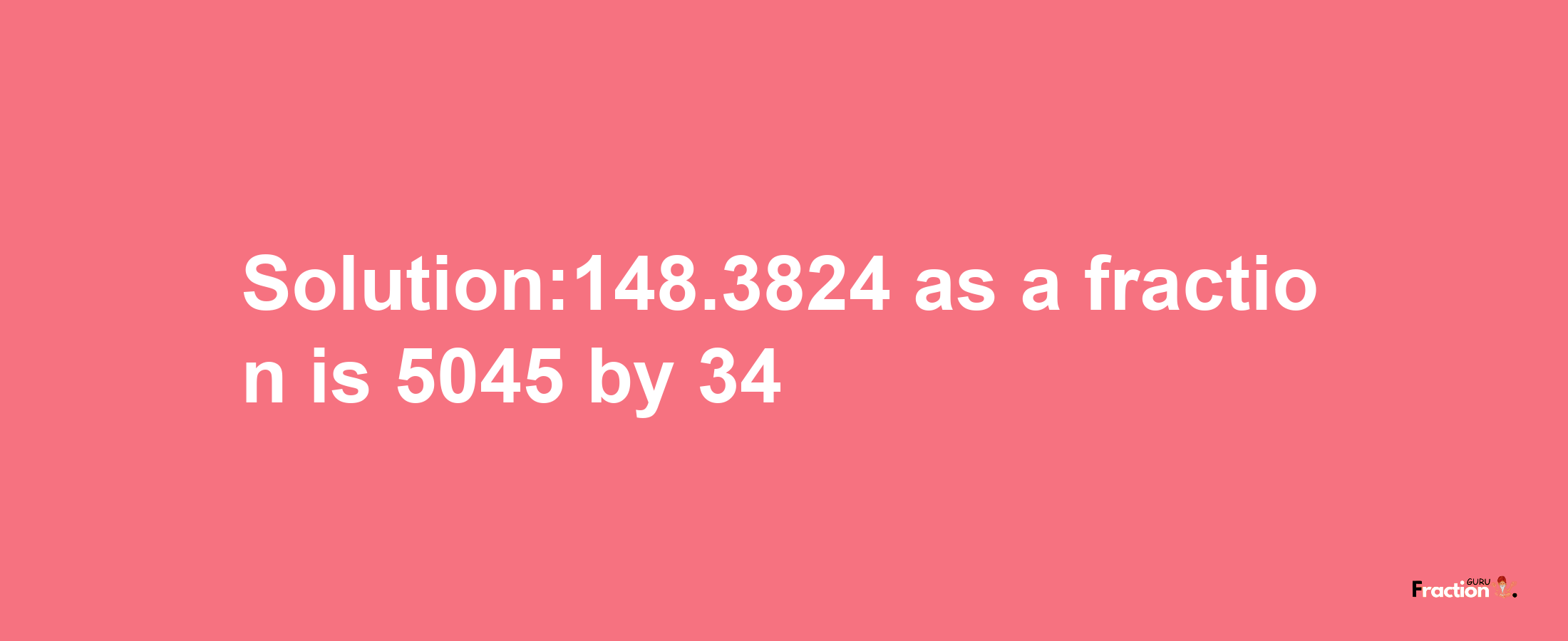 Solution:148.3824 as a fraction is 5045/34