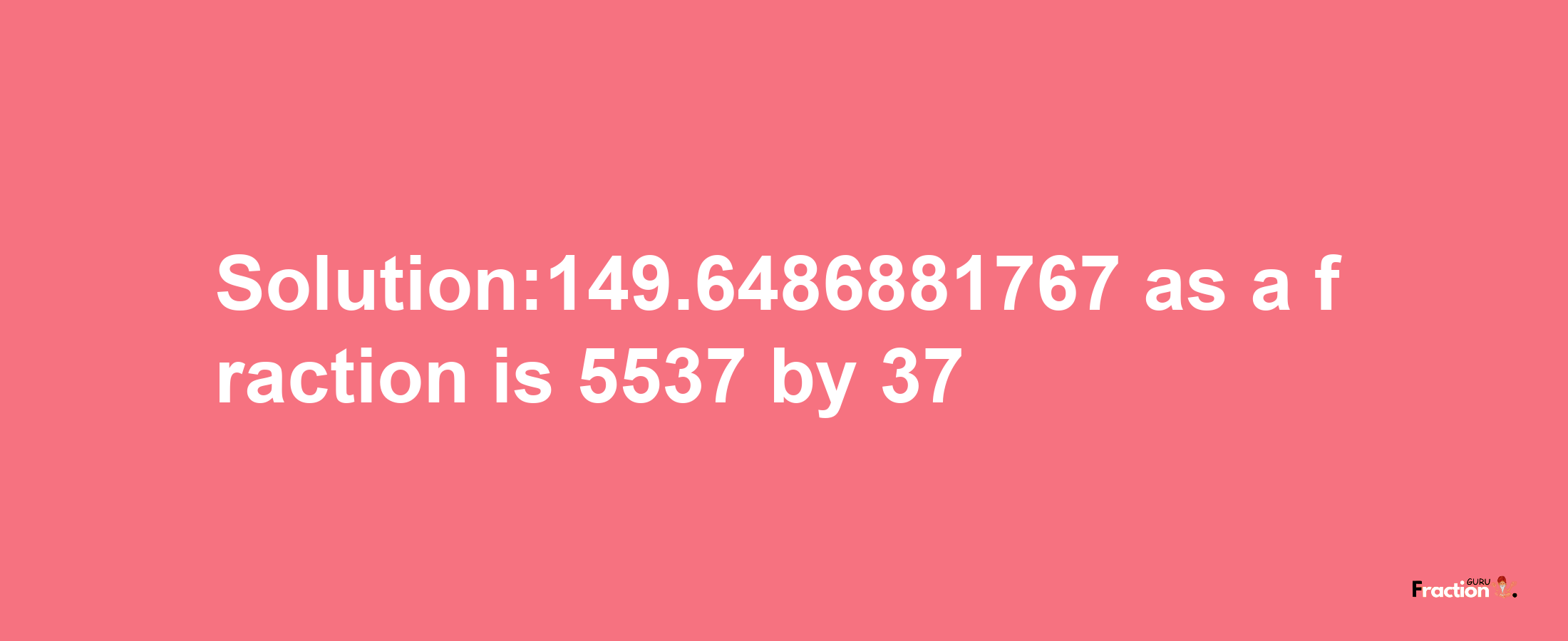 Solution:149.6486881767 as a fraction is 5537/37