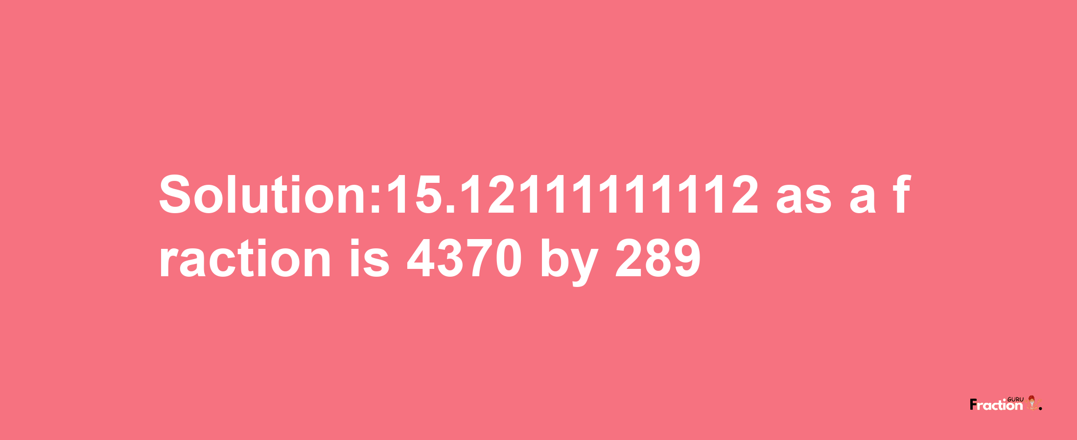 Solution:15.12111111112 as a fraction is 4370/289