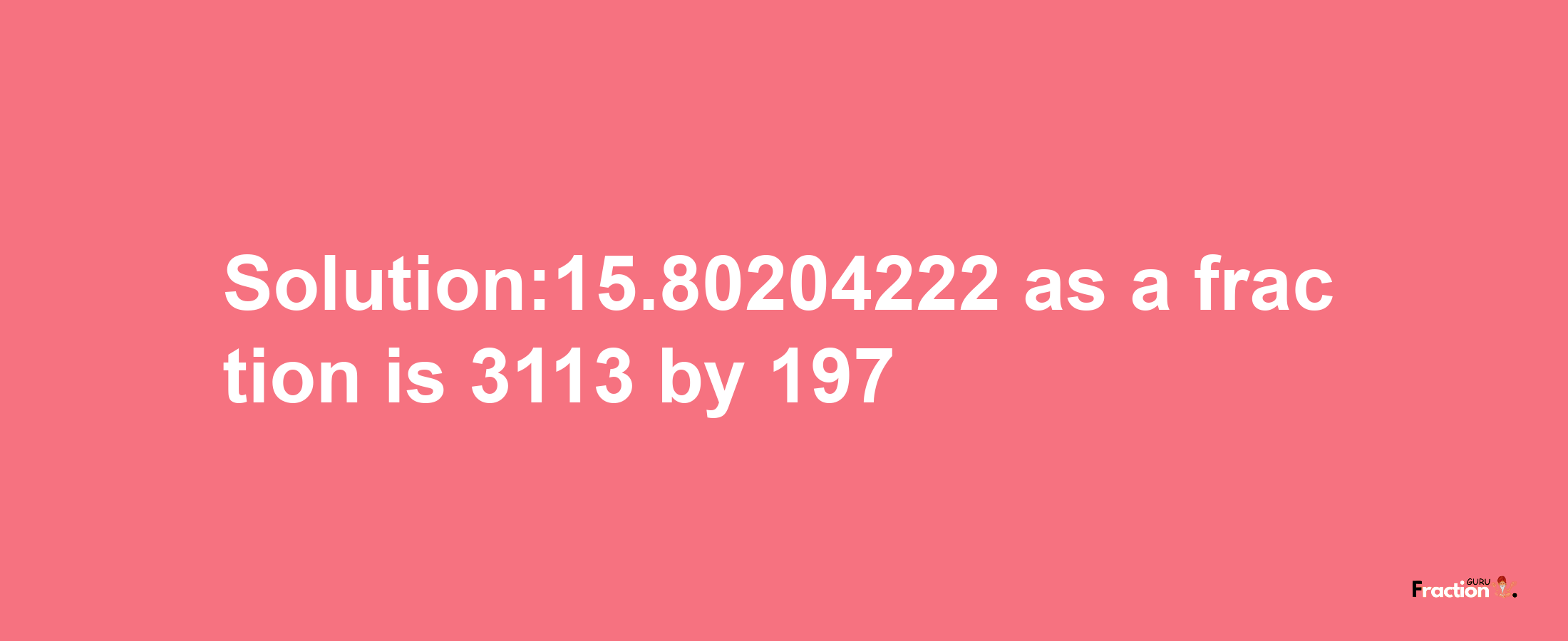 Solution:15.80204222 as a fraction is 3113/197