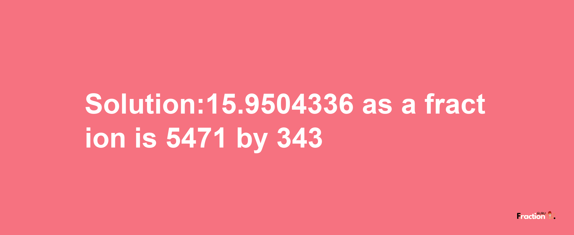 Solution:15.9504336 as a fraction is 5471/343