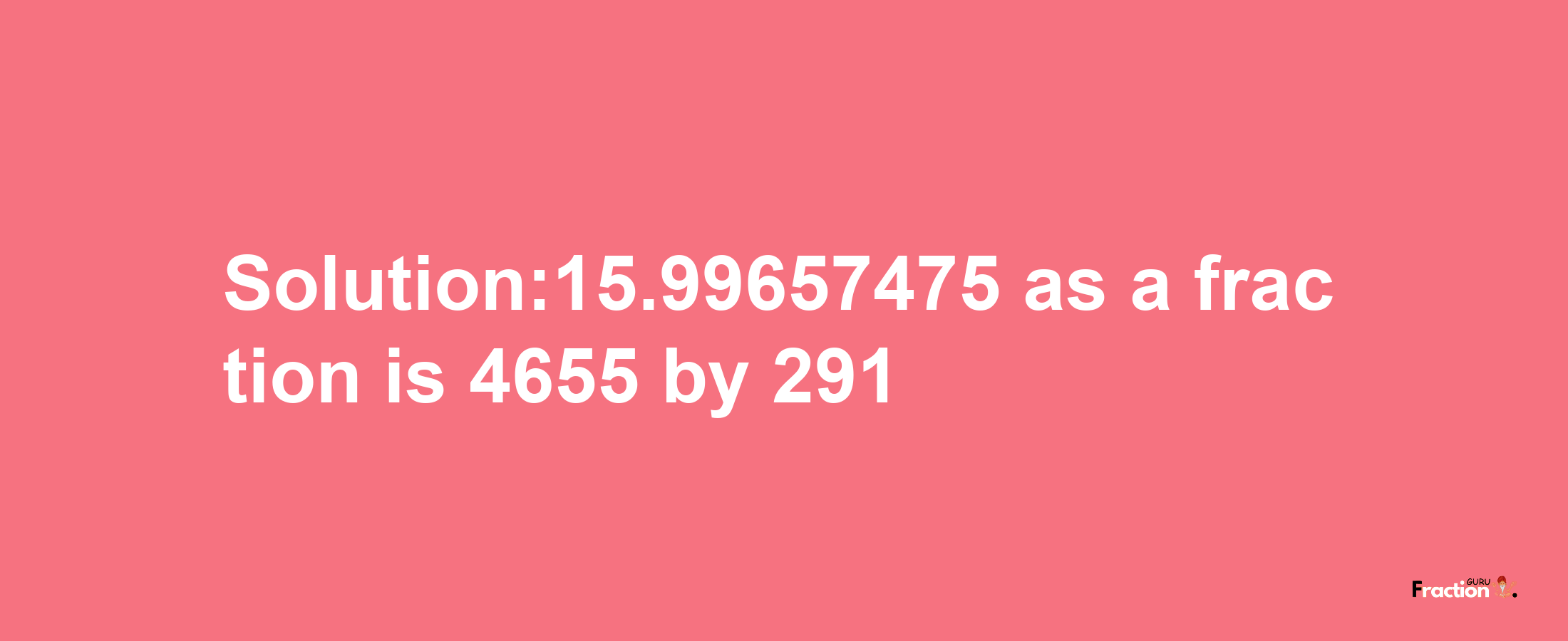 Solution:15.99657475 as a fraction is 4655/291