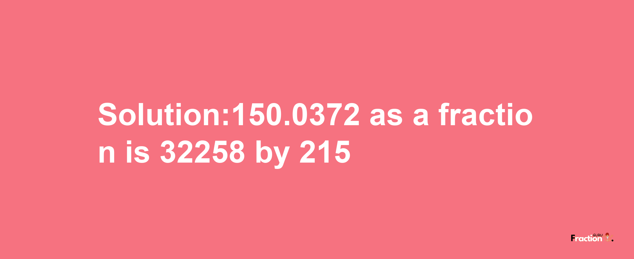 Solution:150.0372 as a fraction is 32258/215