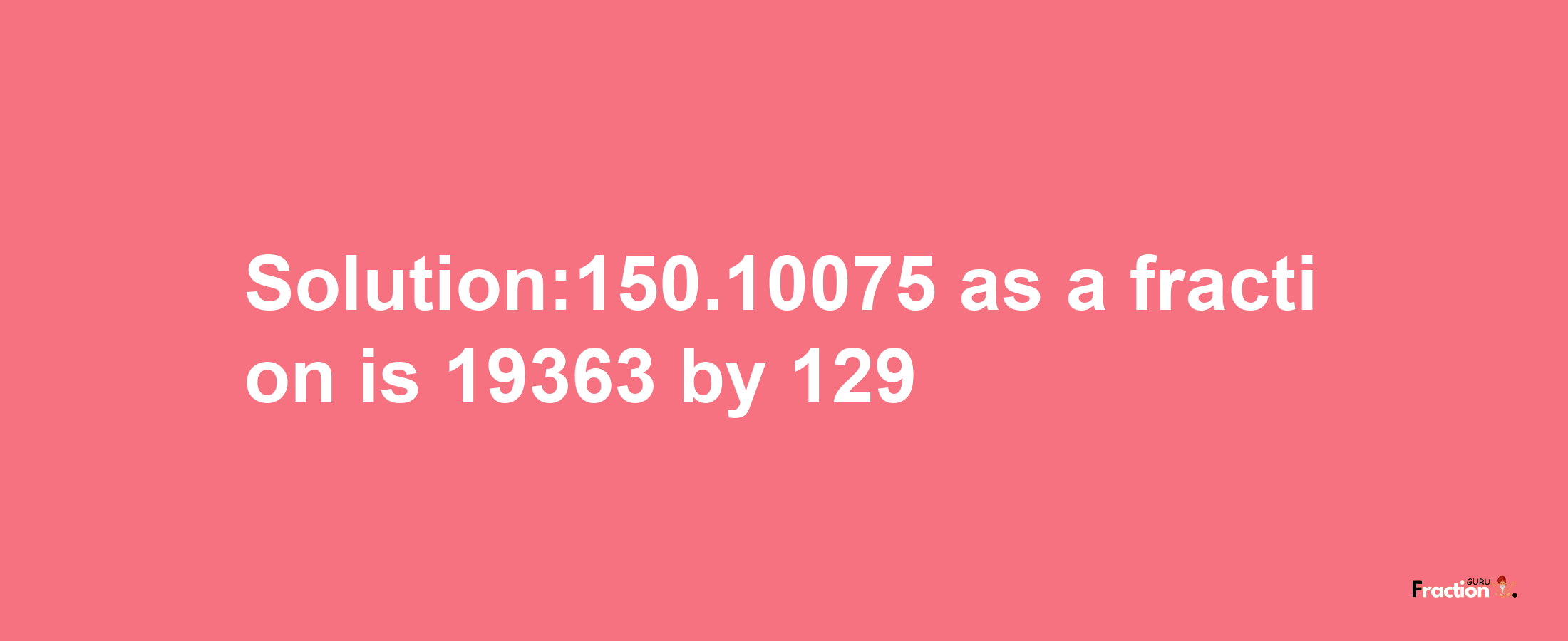 Solution:150.10075 as a fraction is 19363/129