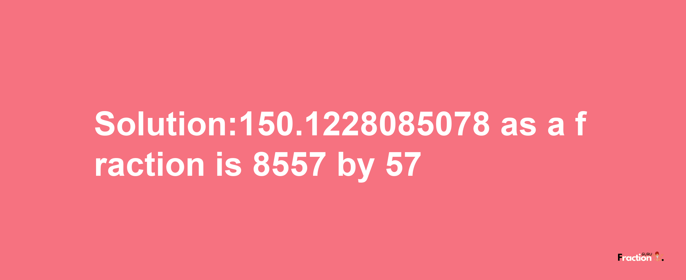 Solution:150.1228085078 as a fraction is 8557/57