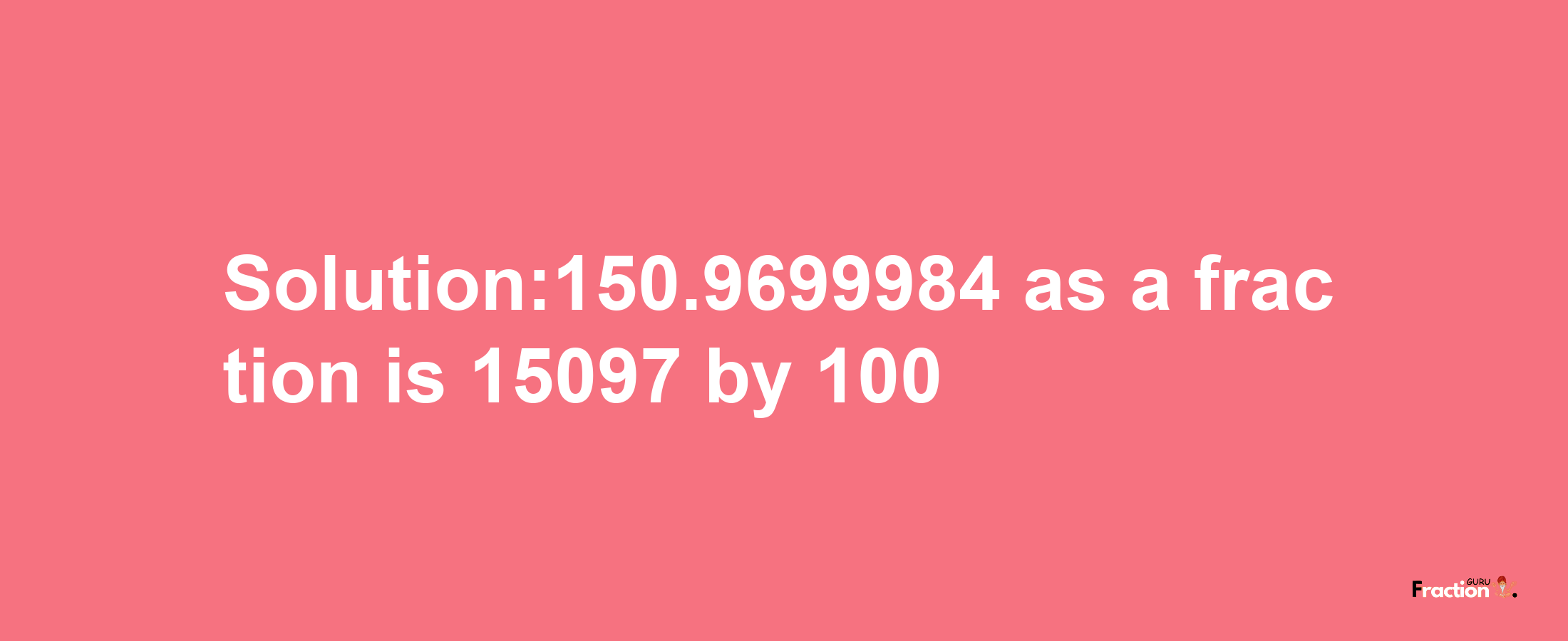 Solution:150.9699984 as a fraction is 15097/100