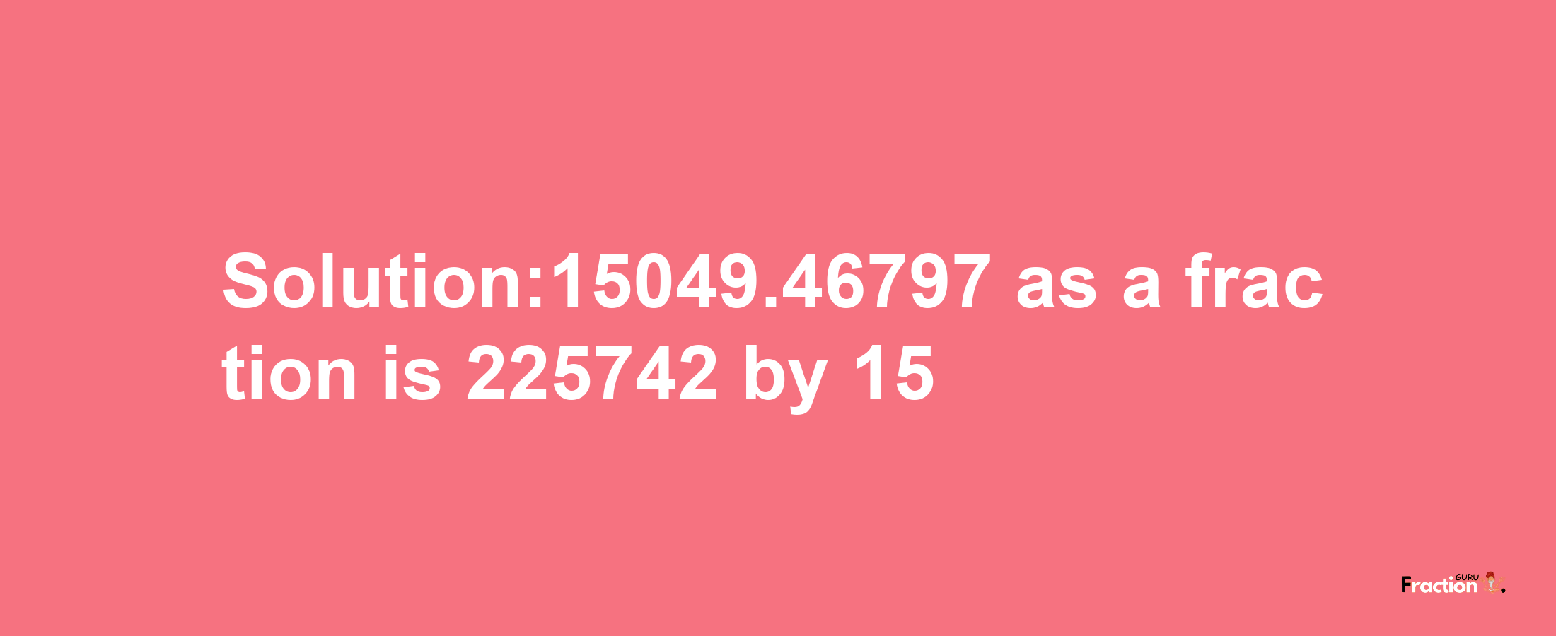 Solution:15049.46797 as a fraction is 225742/15