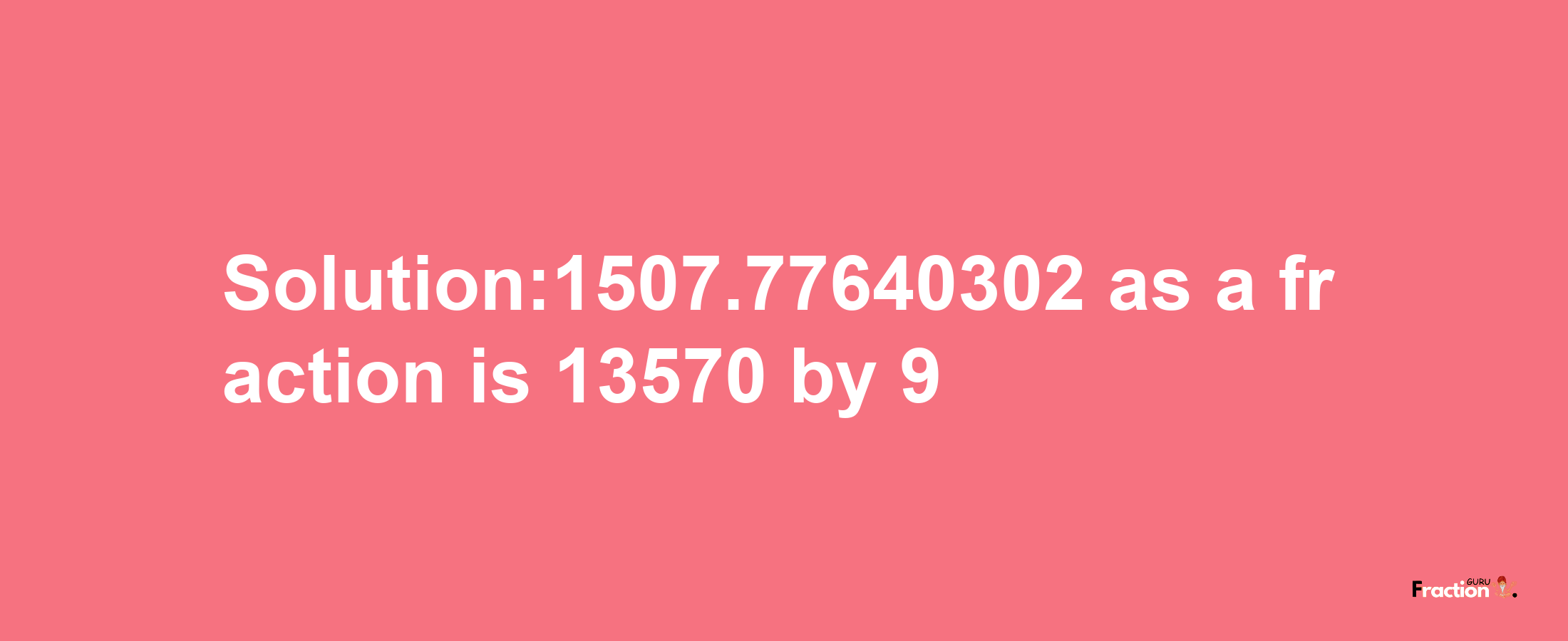 Solution:1507.77640302 as a fraction is 13570/9