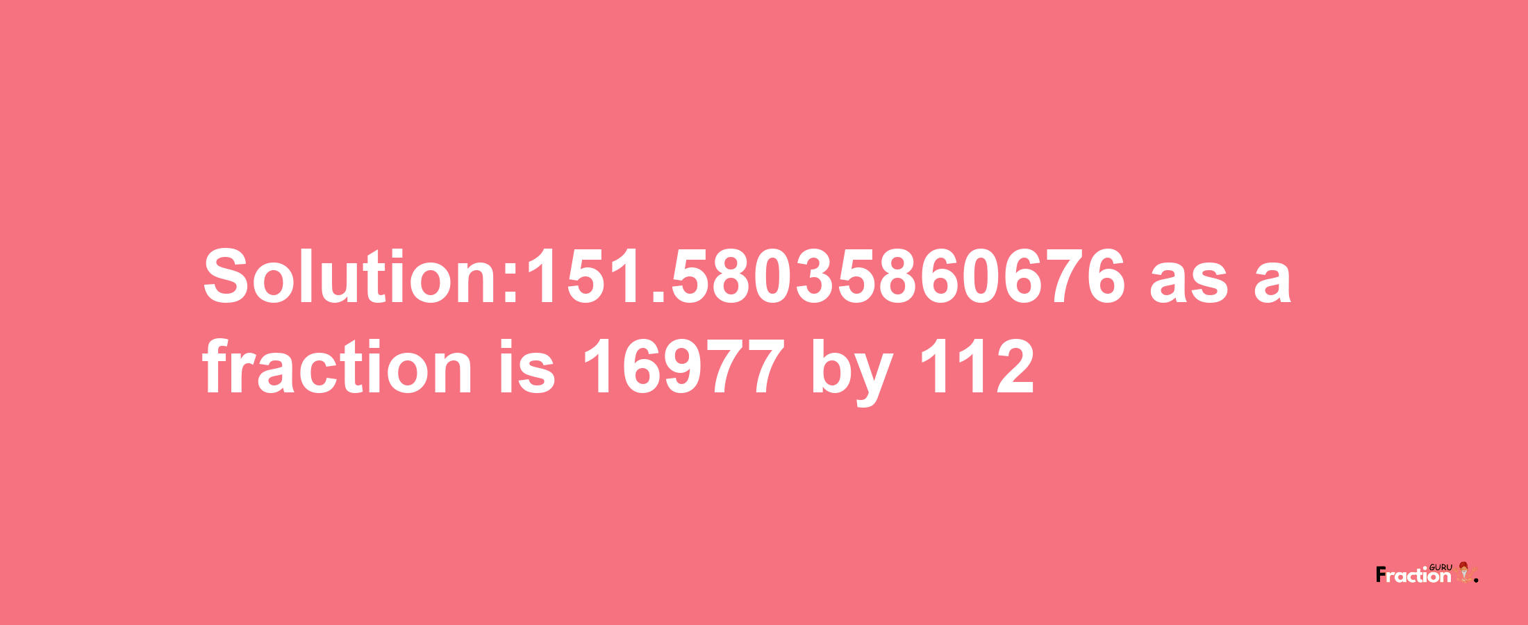 Solution:151.58035860676 as a fraction is 16977/112