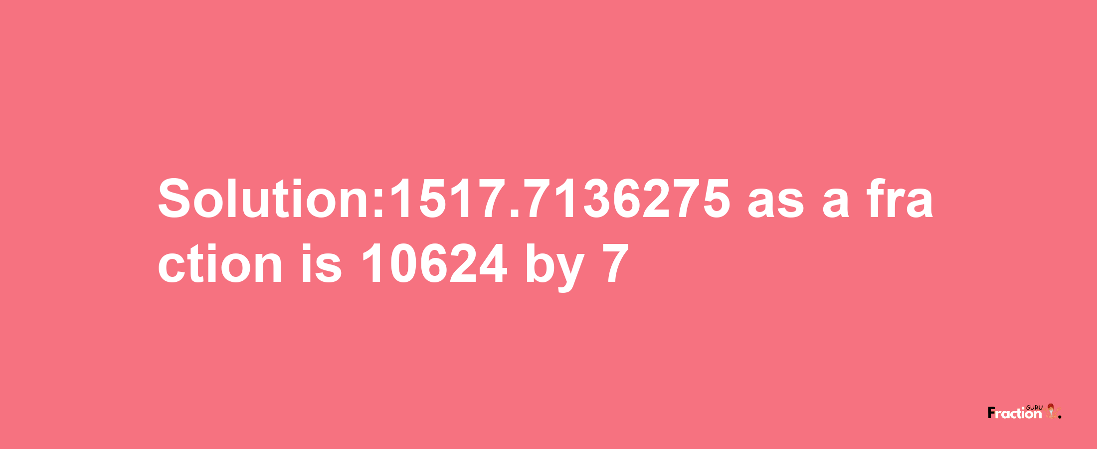 Solution:1517.7136275 as a fraction is 10624/7