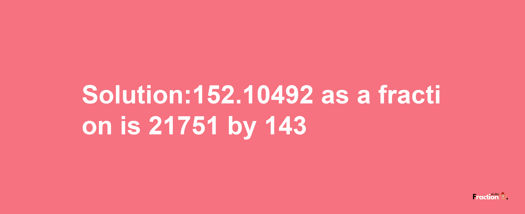 Solution:152.10492 as a fraction is 21751/143