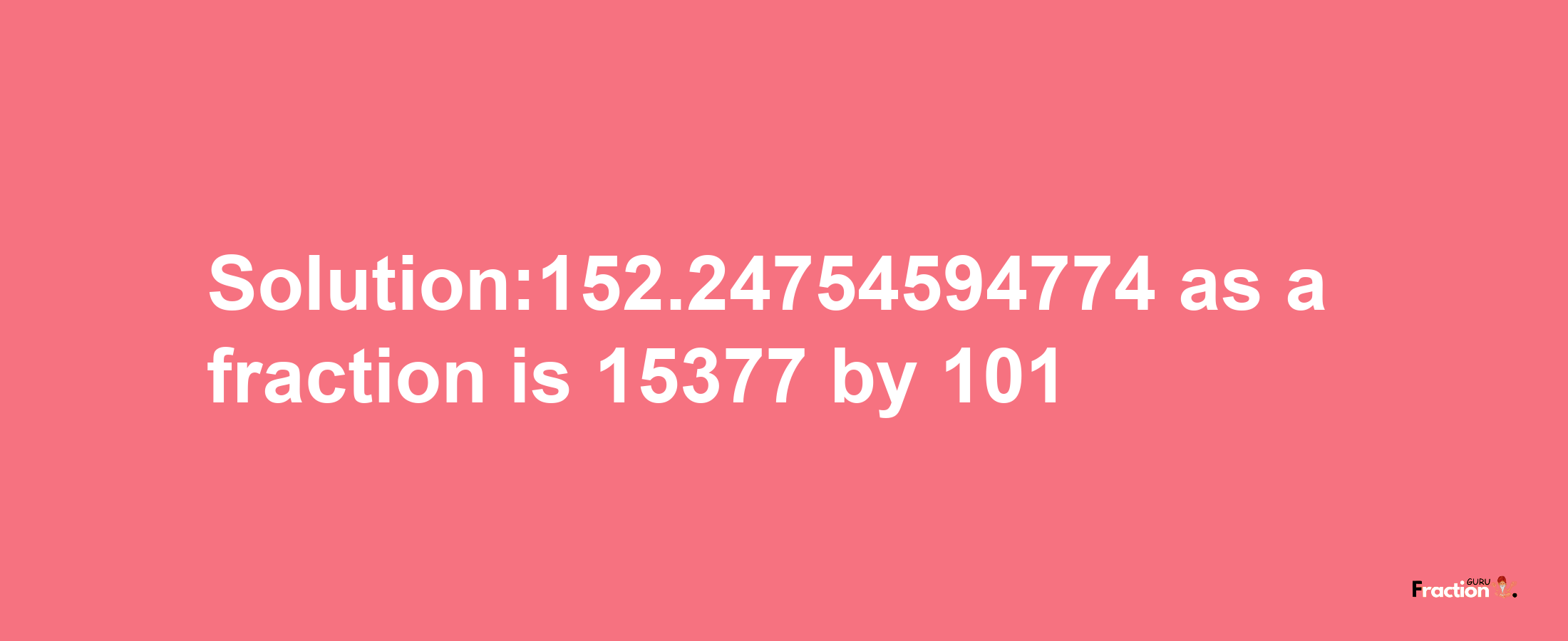 Solution:152.24754594774 as a fraction is 15377/101