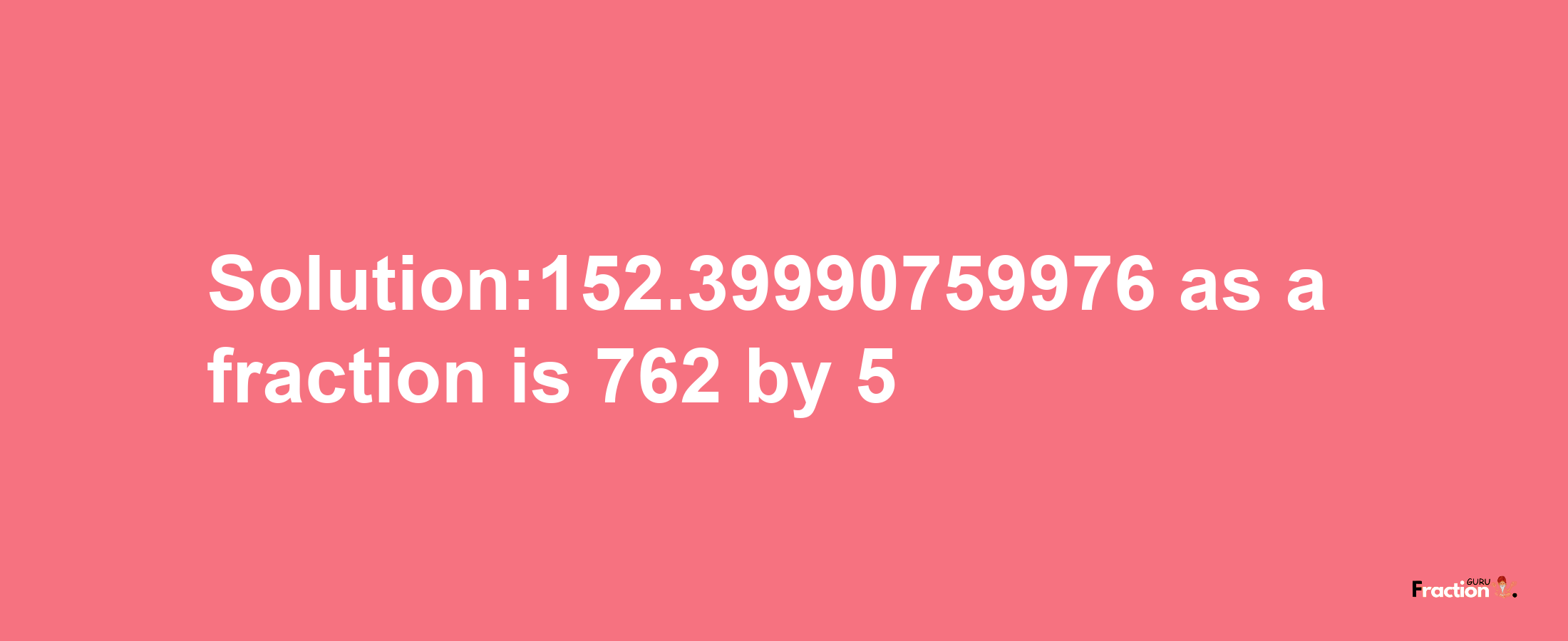 Solution:152.39990759976 as a fraction is 762/5