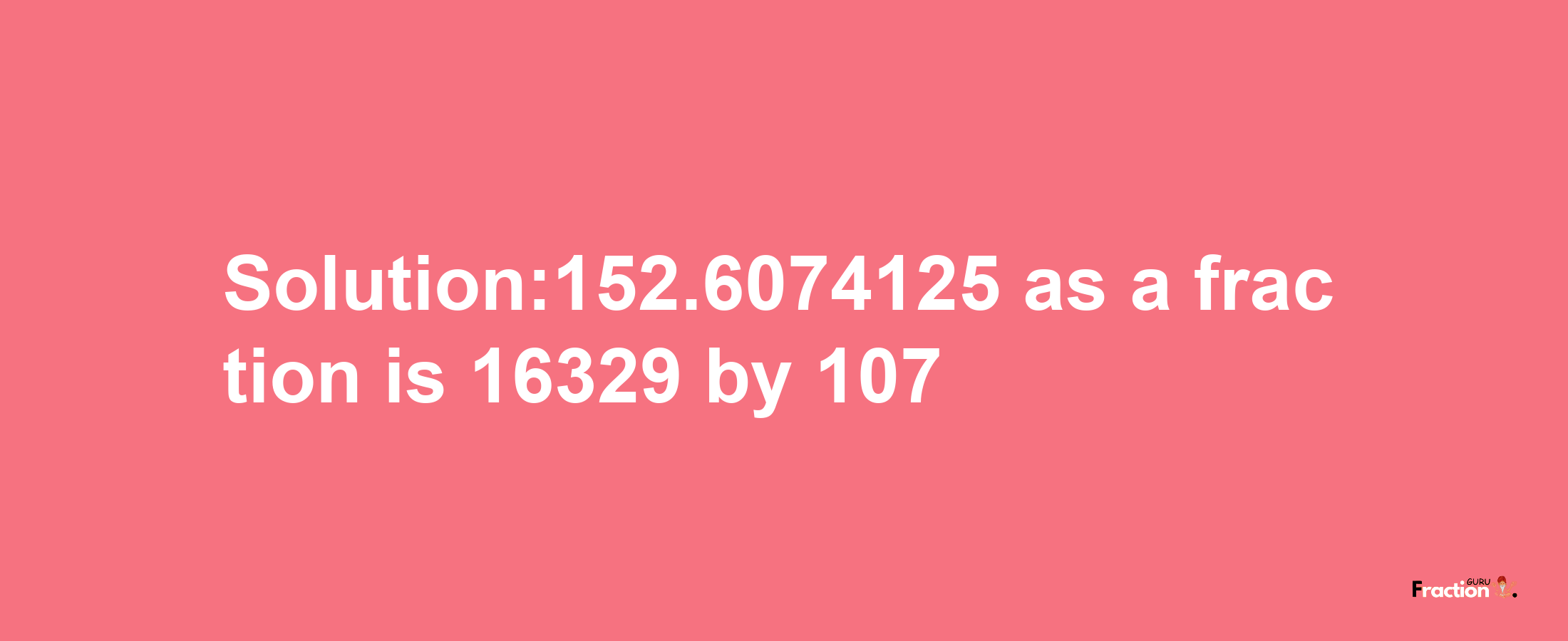 Solution:152.6074125 as a fraction is 16329/107