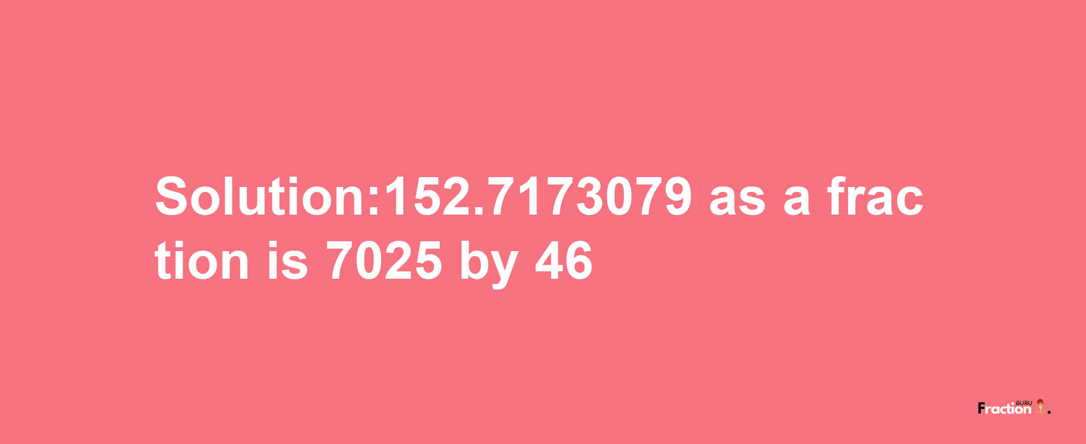 Solution:152.7173079 as a fraction is 7025/46