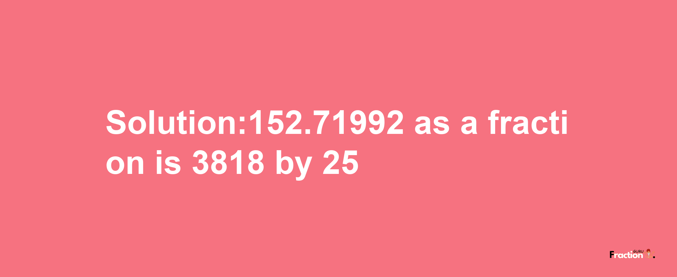 Solution:152.71992 as a fraction is 3818/25